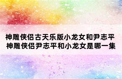 神雕侠侣古天乐版小龙女和尹志平 神雕侠侣尹志平和小龙女是哪一集